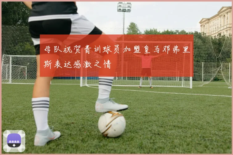 母队祝贺青训球员加盟皇马邓弗里斯表达感激之情