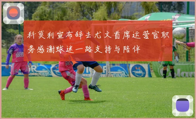 科莫利宣布辞去尤文首席运营官职务感谢球迷一路支持与陪伴