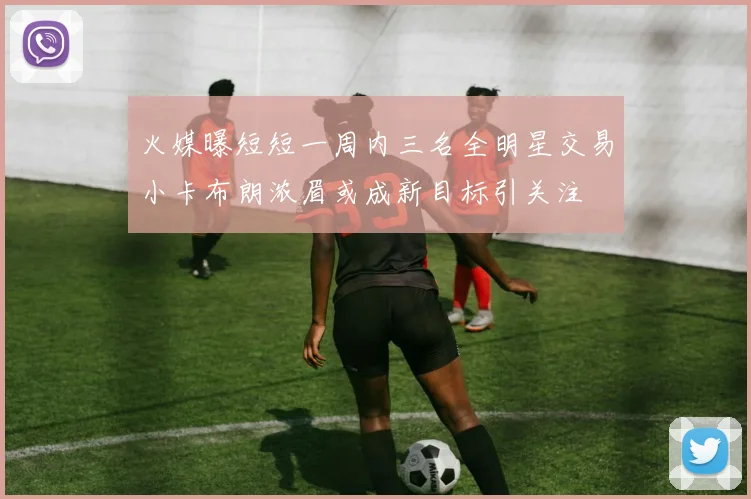 火媒曝短短一周内三名全明星交易小卡布朗浓眉或成新目标引关注