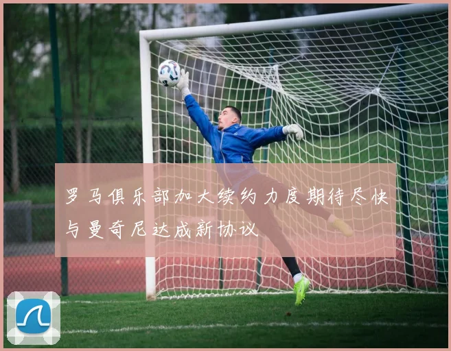 罗马俱乐部加大续约力度期待尽快与曼奇尼达成新协议