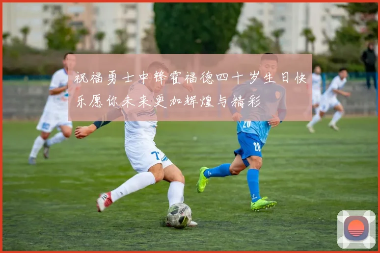 祝福勇士中锋霍福德四十岁生日快乐愿你未来更加辉煌与精彩
