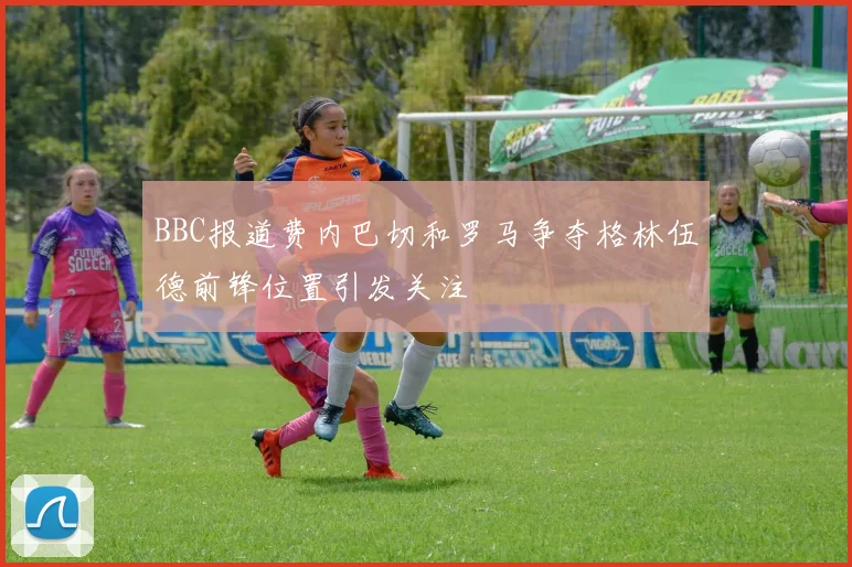 BBC报道费内巴切和罗马争夺格林伍德前锋位置引发关注