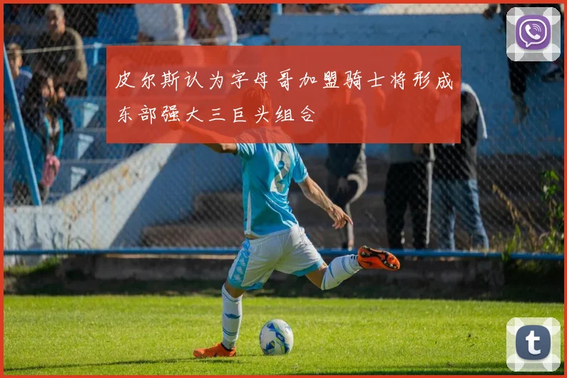 皮尔斯认为字母哥加盟骑士将形成东部强大三巨头组合
