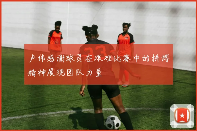 卢伟感谢球员在艰难比赛中的拼搏精神展现团队力量