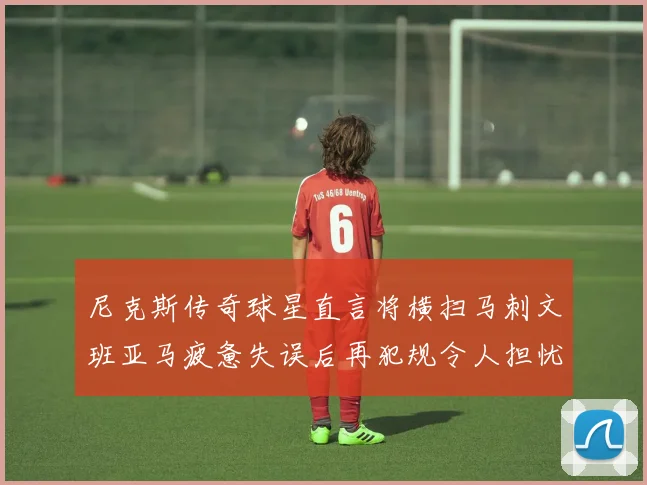 尼克斯传奇球星直言将横扫马刺文班亚马疲惫失误后再犯规令人担忧