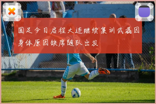 国足今日启程大连继续集训武磊因身体原因缺席随队出发