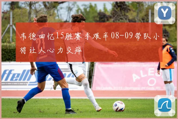 韦德回忆15胜赛季艰辛08-09带队小将让人心力交瘁