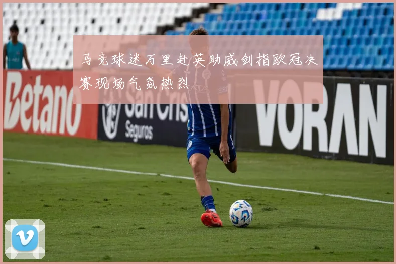 马竞球迷万里赴英助威剑指欧冠决赛现场气氛热烈