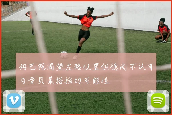 姆巴佩渴望左路位置但德尚不认可与登贝莱搭档的可能性