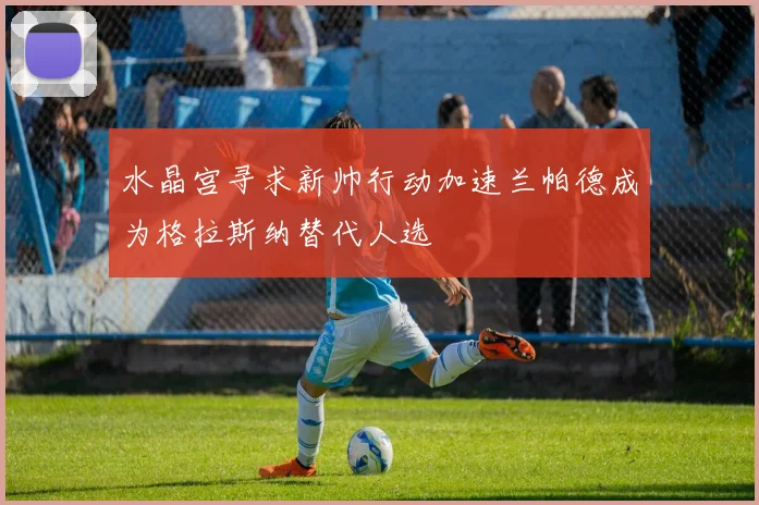 水晶宫寻求新帅行动加速兰帕德成为格拉斯纳替代人选