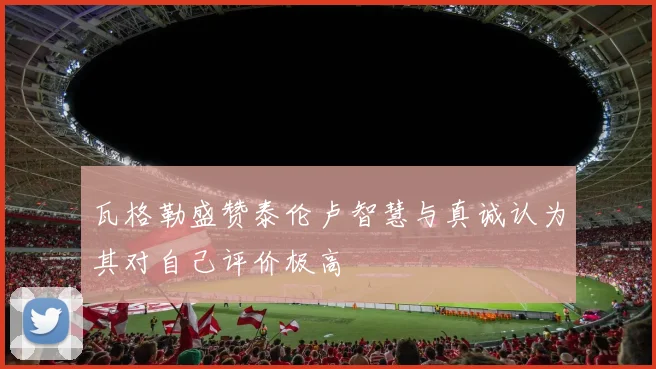 瓦格勒盛赞泰伦卢智慧与真诚认为其对自己评价极高