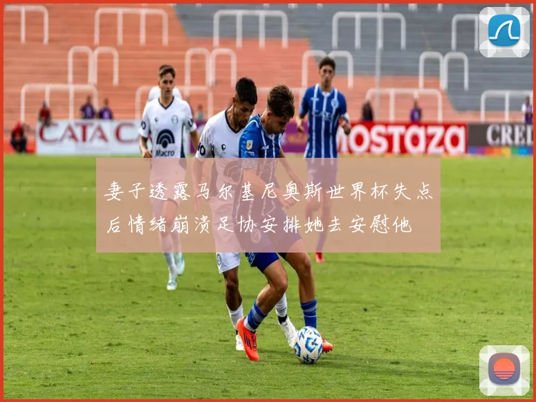妻子透露马尔基尼奥斯世界杯失点后情绪崩溃足协安排她去安慰他
